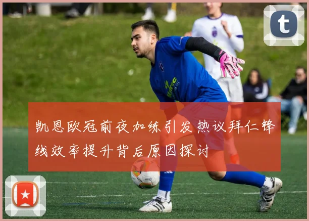 凯恩欧冠前夜加练引发热议拜仁锋线效率提升背后原因探讨
