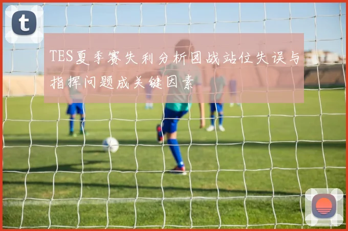 TES夏季赛失利分析团战站位失误与指挥问题成关键因素