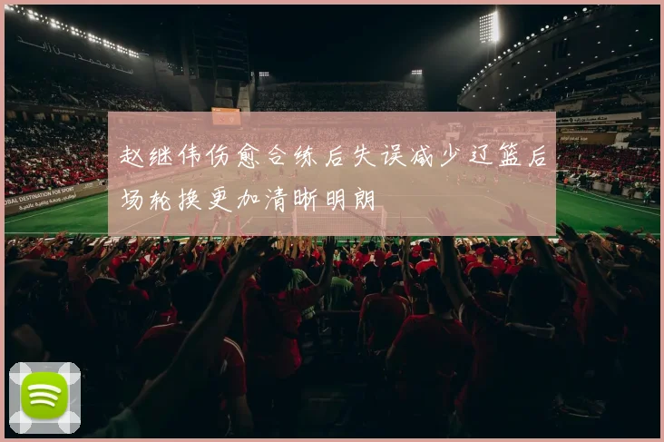 赵继伟伤愈合练后失误减少辽篮后场轮换更加清晰明朗