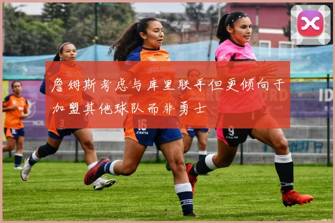 詹姆斯考虑与库里联手但更倾向于加盟其他球队而非勇士
