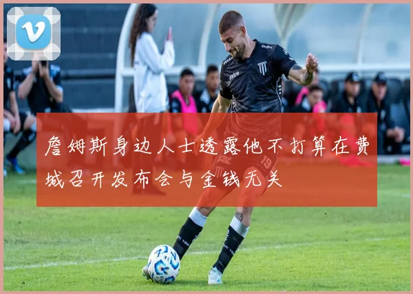 詹姆斯身边人士透露他不打算在费城召开发布会与金钱无关