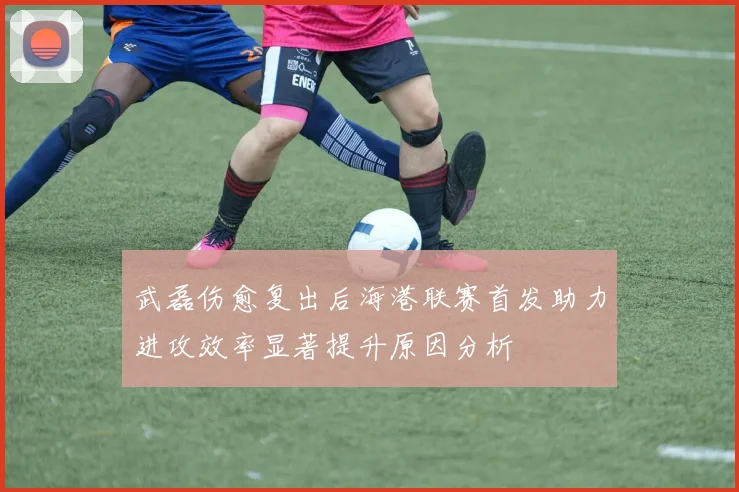 武磊伤愈复出后海港联赛首发助力进攻效率显著提升原因分析