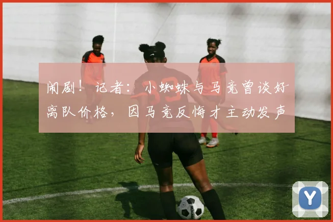 闹剧！记者：小蜘蛛与马竞曾谈好离队价格，因马竞反悔才主动发声